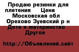 Продаю резинки для плетения.  › Цена ­ 200 - Московская обл., Орехово-Зуевский р-н Дети и материнство » Другое   